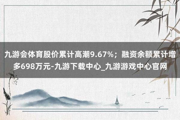九游会体育股价累计高潮9.67%；融资余额累计增多698万元-九游下载中心_九游游戏中心官网