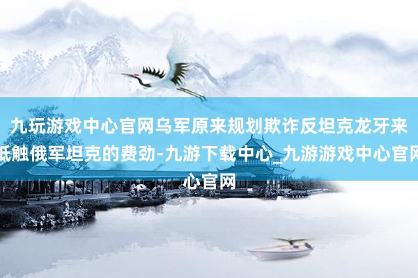 九玩游戏中心官网乌军原来规划欺诈反坦克龙牙来抵触俄军坦克的费劲-九游下载中心_九游游戏中心官网