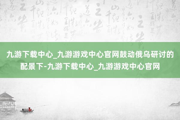 九游下载中心_九游游戏中心官网鼓动俄乌研讨的配景下-九游下载中心_九游游戏中心官网