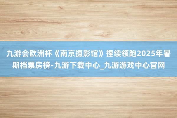 九游会欧洲杯《南京摄影馆》捏续领跑2025年暑期档票房榜-九游下载中心_九游游戏中心官网