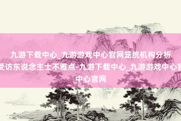 九游下载中心_九游游戏中心官网　　笼统机构分析和受访东说念主士不雅点-九游下载中心_九游游戏中心官网