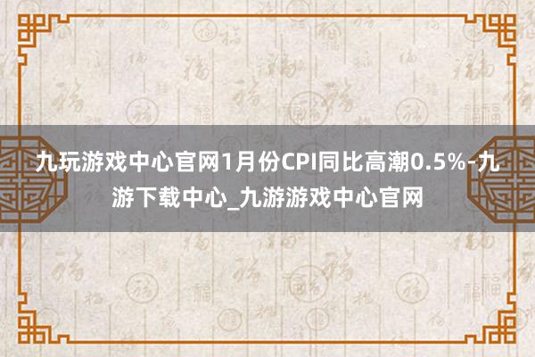 九玩游戏中心官网1月份CPI同比高潮0.5%-九游下载中心_九游游戏中心官网