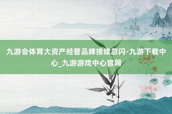 九游会体育大资产经管品牌接续忽闪-九游下载中心_九游游戏中心官网