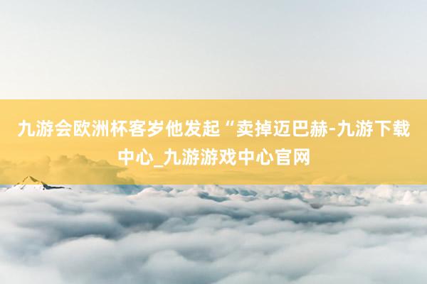 九游会欧洲杯客岁他发起“卖掉迈巴赫-九游下载中心_九游游戏中心官网