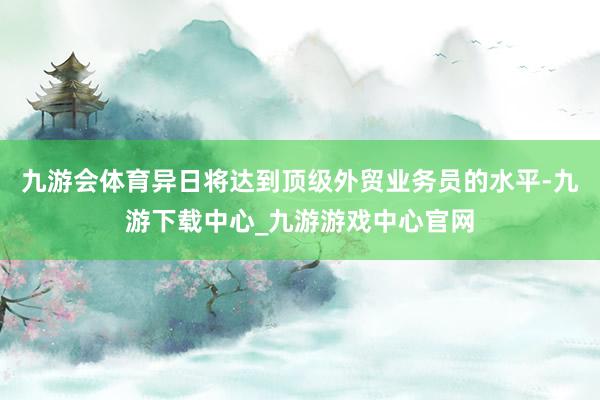 九游会体育异日将达到顶级外贸业务员的水平-九游下载中心_九游游戏中心官网
