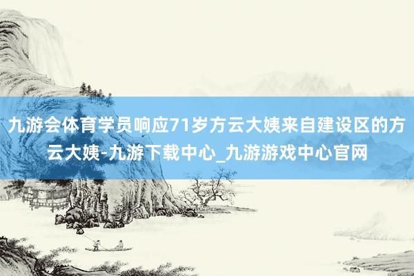 九游会体育学员响应71岁方云大姨来自建设区的方云大姨-九游下载中心_九游游戏中心官网