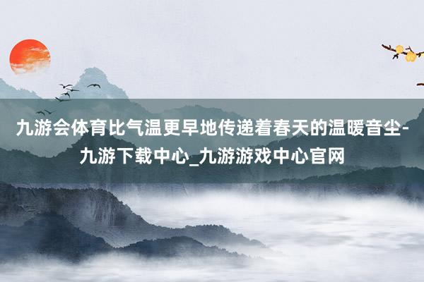 九游会体育比气温更早地传递着春天的温暖音尘-九游下载中心_九游游戏中心官网