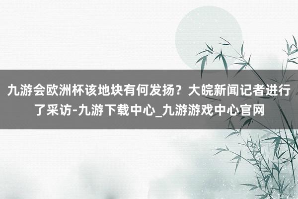 九游会欧洲杯该地块有何发扬？大皖新闻记者进行了采访-九游下载中心_九游游戏中心官网