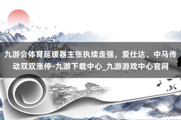 九游会体育延缓器主张执续走强，爱仕达、中马传动双双涨停-九游下载中心_九游游戏中心官网