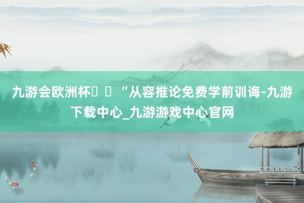 九游会欧洲杯  “从容推论免费学前训诲-九游下载中心_九游游戏中心官网