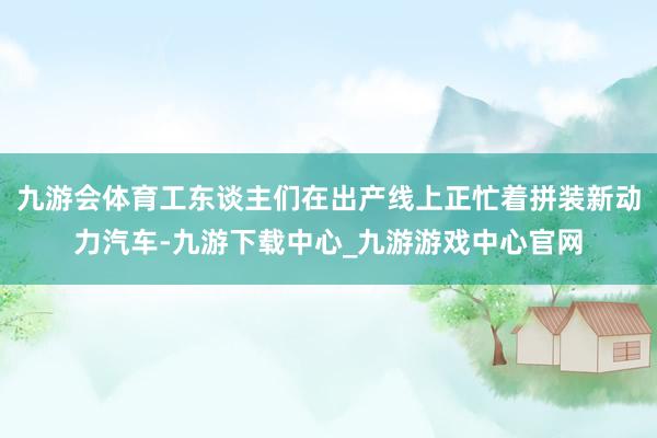 九游会体育工东谈主们在出产线上正忙着拼装新动力汽车-九游下载中心_九游游戏中心官网