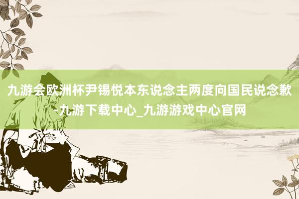 九游会欧洲杯尹锡悦本东说念主两度向国民说念歉-九游下载中心_九游游戏中心官网