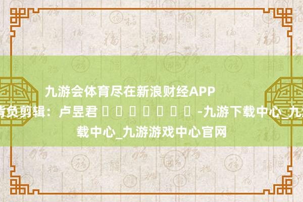 九游会体育尽在新浪财经APP            						背负剪辑：卢昱君 							-九游下载中心_九游游戏中心官网