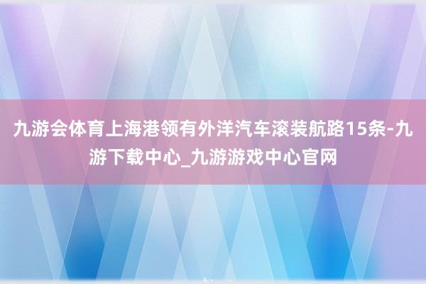 九游会体育上海港领有外洋汽车滚装航路15条-九游下载中心_九游游戏中心官网