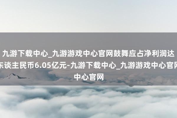 九游下载中心_九游游戏中心官网鼓舞应占净利润达东谈主民币6.05亿元-九游下载中心_九游游戏中心官网