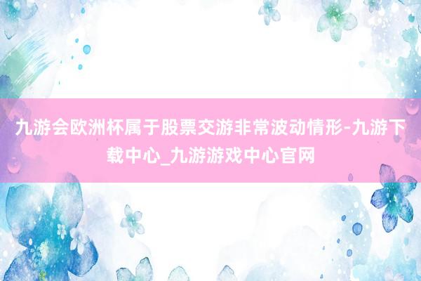 九游会欧洲杯属于股票交游非常波动情形-九游下载中心_九游游戏中心官网