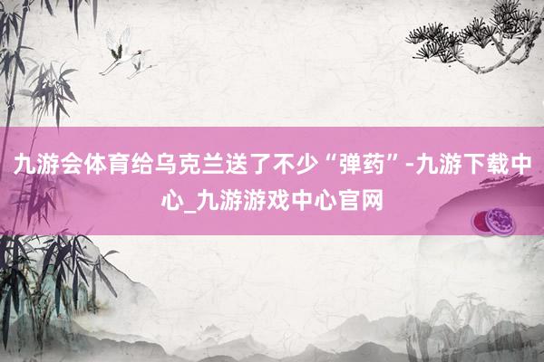 九游会体育给乌克兰送了不少“弹药”-九游下载中心_九游游戏中心官网