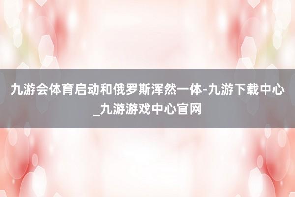 九游会体育启动和俄罗斯浑然一体-九游下载中心_九游游戏中心官网