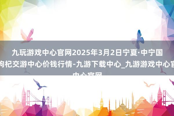九玩游戏中心官网2025年3月2日宁夏·中宁国外枸杞交游中心价钱行情-九游下载中心_九游游戏中心官网