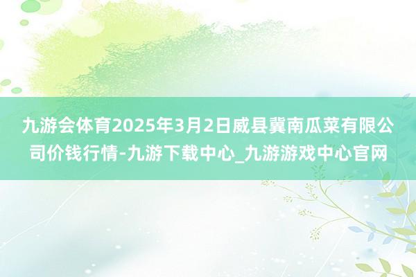 九游会体育2025年3月2日威县冀南瓜菜有限公司价钱行情-九游下载中心_九游游戏中心官网
