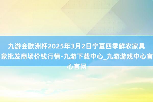 九游会欧洲杯2025年3月2日宁夏四季鲜农家具抽象批发商场价钱行情-九游下载中心_九游游戏中心官网