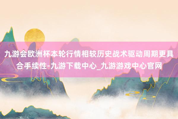 九游会欧洲杯本轮行情相较历史战术驱动周期更具合手续性-九游下载中心_九游游戏中心官网