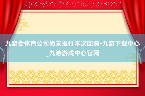 九游会体育公司尚未捏行本次回购-九游下载中心_九游游戏中心官网