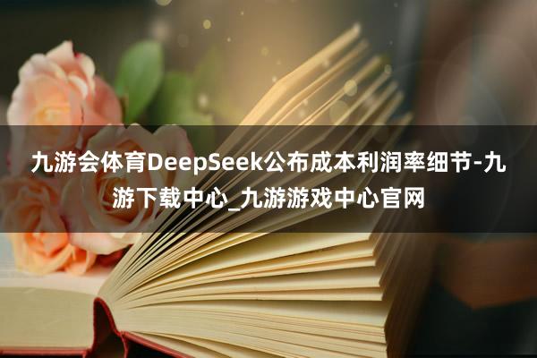 九游会体育DeepSeek公布成本利润率细节-九游下载中心_九游游戏中心官网