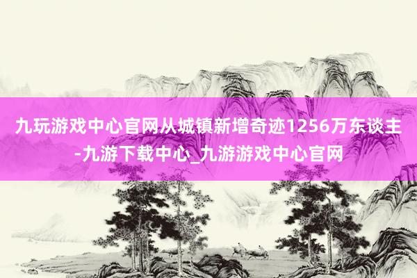 九玩游戏中心官网从城镇新增奇迹1256万东谈主-九游下载中心_九游游戏中心官网