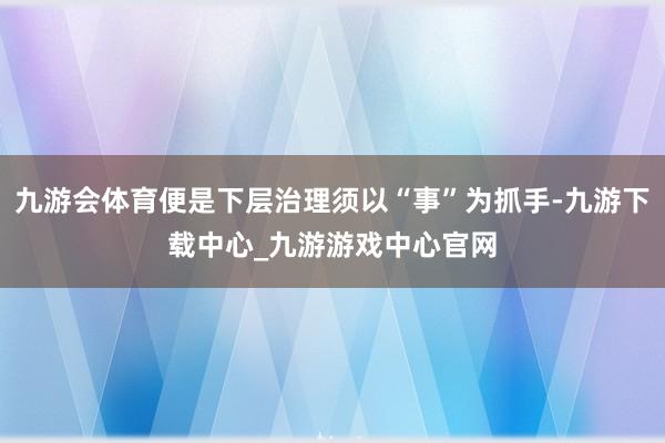 九游会体育便是下层治理须以“事”为抓手-九游下载中心_九游游戏中心官网
