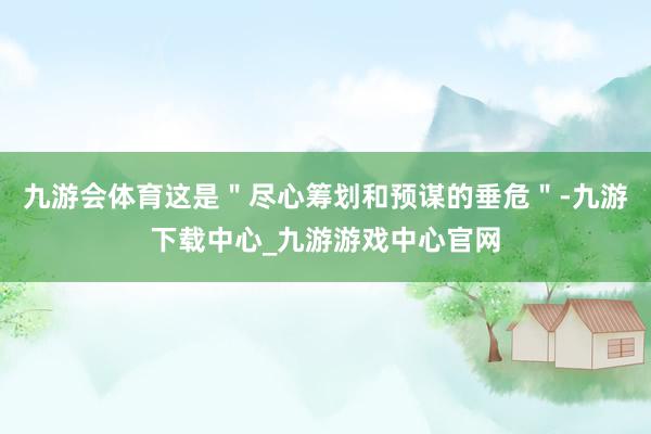 九游会体育这是＂尽心筹划和预谋的垂危＂-九游下载中心_九游游戏中心官网