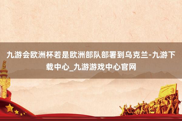 九游会欧洲杯若是欧洲部队部署到乌克兰-九游下载中心_九游游戏中心官网