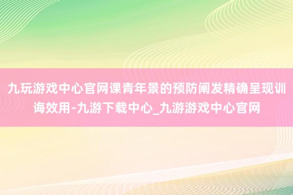 九玩游戏中心官网课青年景的预防阐发精确呈现训诲效用-九游下载中心_九游游戏中心官网