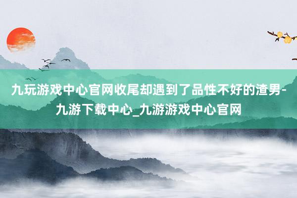 九玩游戏中心官网收尾却遇到了品性不好的渣男-九游下载中心_九游游戏中心官网