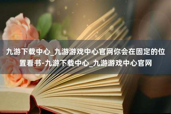 九游下载中心_九游游戏中心官网你会在固定的位置看书-九游下载中心_九游游戏中心官网