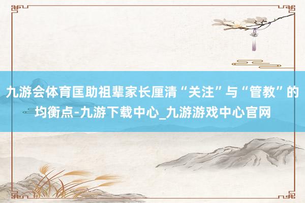 九游会体育匡助祖辈家长厘清“关注”与“管教”的均衡点-九游下载中心_九游游戏中心官网