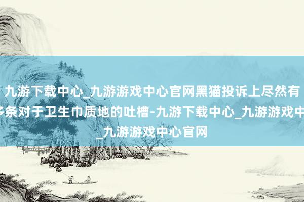 九游下载中心_九游游戏中心官网黑猫投诉上尽然有4100多条对于卫生巾质地的吐槽-九游下载中心_九游游戏中心官网