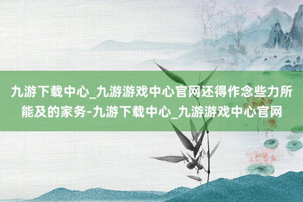 九游下载中心_九游游戏中心官网还得作念些力所能及的家务-九游下载中心_九游游戏中心官网