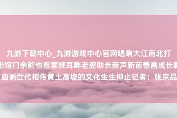 九游下载中心_九游游戏中心官网唱响大江南北打造出一派文化新天下走出馆门余韵也曾萦绕耳畔老腔助长新声新苗蕃昌成长彰显豁陕北民歌的曲调世代相传黄土高坡的文化生生抑止记者：张京品、张申博-九游下载中心_九游游戏中心官网
