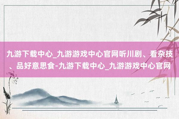 九游下载中心_九游游戏中心官网听川剧、看杂技、品好意思食-九游下载中心_九游游戏中心官网