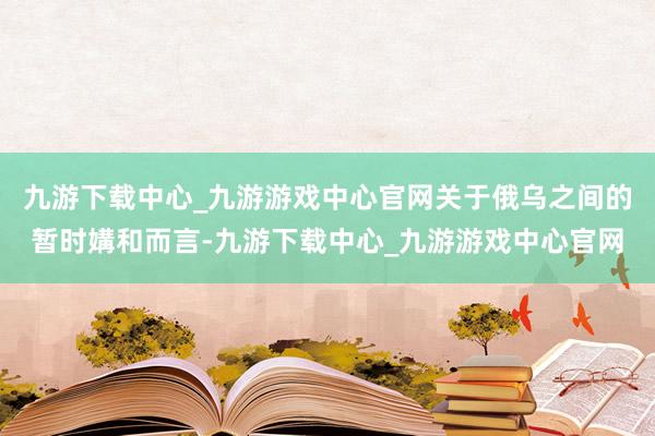九游下载中心_九游游戏中心官网关于俄乌之间的暂时媾和而言-九游下载中心_九游游戏中心官网