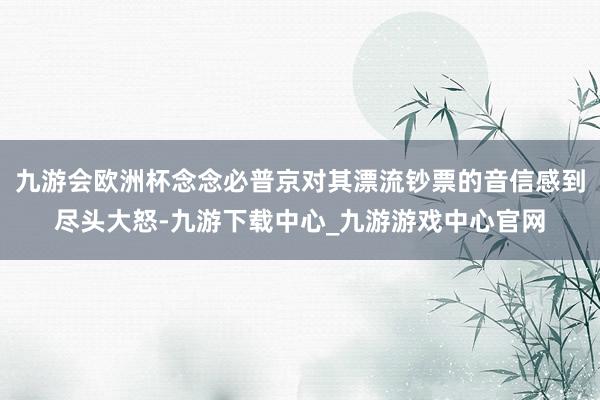 九游会欧洲杯念念必普京对其漂流钞票的音信感到尽头大怒-九游下载中心_九游游戏中心官网