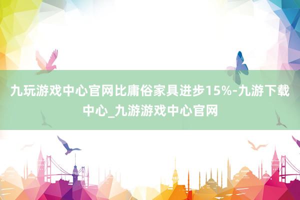 九玩游戏中心官网比庸俗家具进步15%-九游下载中心_九游游戏中心官网
