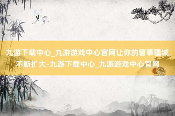 九游下载中心_九游游戏中心官网让你的管事疆城不断扩大-九游下载中心_九游游戏中心官网