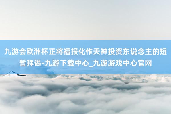 九游会欧洲杯正将福报化作天神投资东说念主的短暂拜谒-九游下载中心_九游游戏中心官网