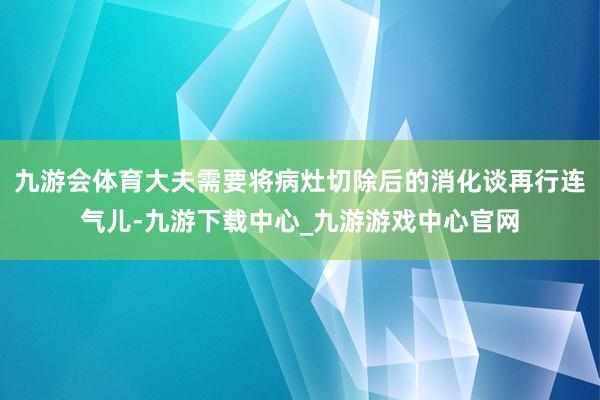 九游会体育大夫需要将病灶切除后的消化谈再行连气儿-九游下载中心_九游游戏中心官网
