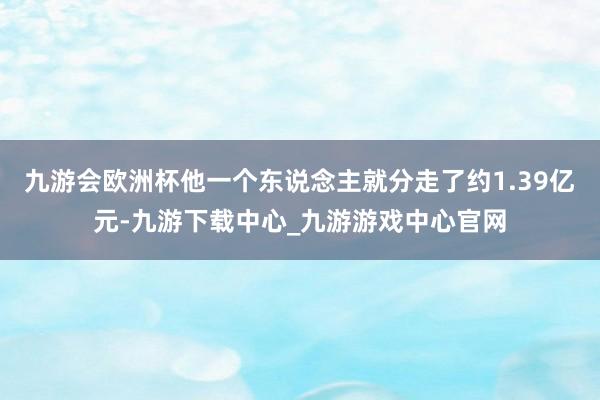 九游会欧洲杯他一个东说念主就分走了约1.39亿元-九游下载中心_九游游戏中心官网