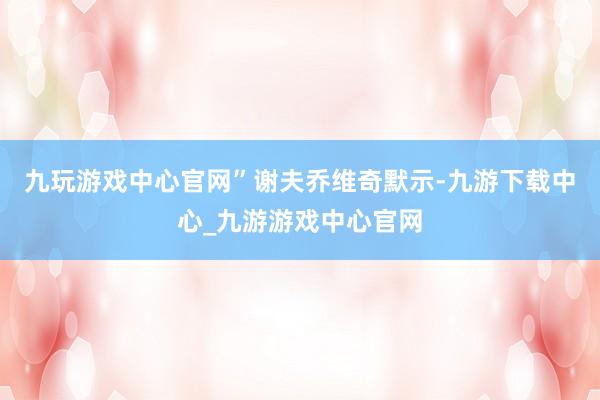 九玩游戏中心官网”　　谢夫乔维奇默示-九游下载中心_九游游戏中心官网