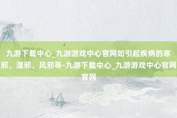 九游下载中心_九游游戏中心官网如引起疾病的寒邪、湿邪、风邪等-九游下载中心_九游游戏中心官网