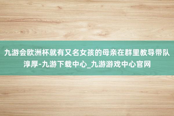 九游会欧洲杯就有又名女孩的母亲在群里教导带队淳厚-九游下载中心_九游游戏中心官网